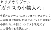 セリアオリジナル「ガラスの小物入れ」第12回手作りコンテストグランプリ受賞者のためのノベルティグッズです！グランプリ受賞者のみがもらえる記念商品になります！