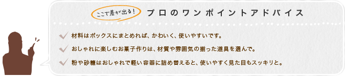 ここで差が出る！プロのワンポイントアドバイス　1.材料はボックスにまとめれば、かわいく、使いやすいです。2.おしゃれに楽しむお菓子作りは、材質や雰囲気の揃った道具を選んで。3.粉や砂糖はおしゃれで軽い容器に詰め替えると、使いやすく見た目もスッキリと。