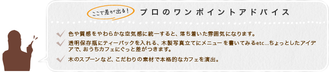 ここで差が出る！プロのワンポイントアドバイス　1.色や質感をやわらかな空気感に統一すると、落ち着いた雰囲気になります。2.透明保存瓶にティーパックを入れる、木製写真立てにメニューを書いてみるetc...ちょっとしたアイデアで、おうちカフェにぐっと差がつきます。3.木のスプーンなど、こだわりの素材で本格的なカフェを演出。