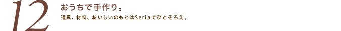 「12.おうちで手作り。」道具、材料、おいしいのもとはSeriaでひとそろえ。